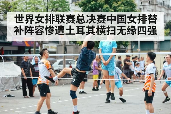 世界女排联赛总决赛中国女排替补阵容惨遭土耳其横扫无缘四强