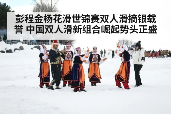 彭程金杨花滑世锦赛双人滑摘银载誉 中国双人滑新组合崛起势头正盛