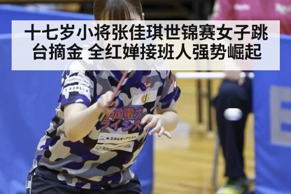 十七岁小将张佳琪世锦赛女子跳台摘金 全红婵接班人强势崛起