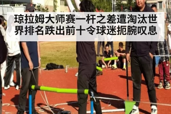 琼拉姆大师赛一杆之差遭淘汰世界排名跌出前十令球迷扼腕叹息