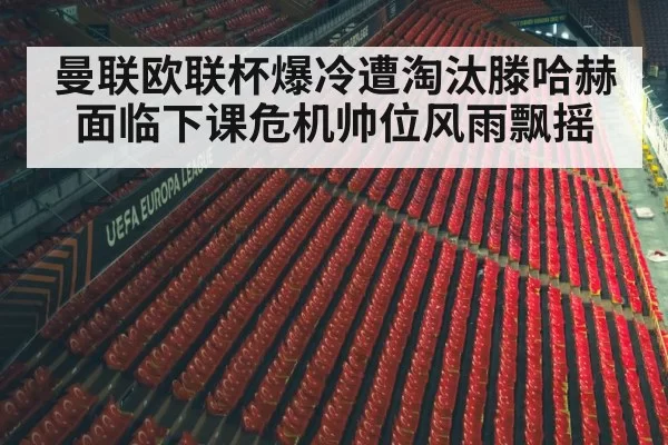 曼联欧联杯爆冷遭淘汰滕哈赫面临下课危机帅位风雨飘摇