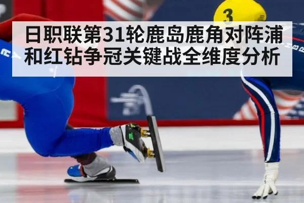 日职联第31轮鹿岛鹿角对阵浦和红钻争冠关键战全维度分析